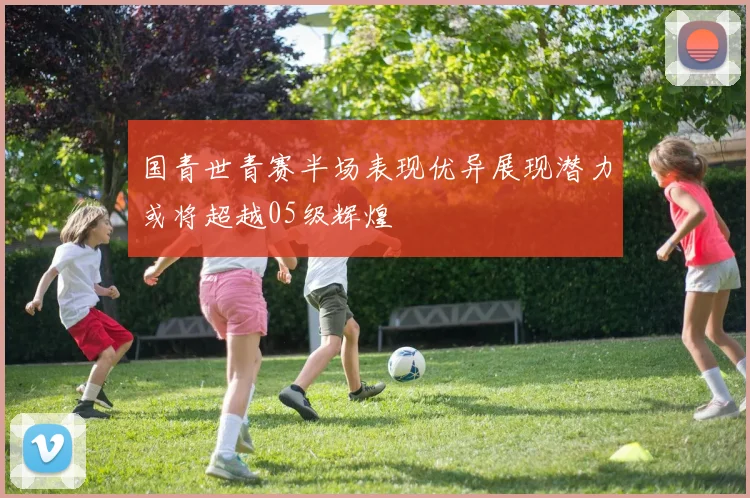 国青世青赛半场表现优异展现潜力或将超越05级辉煌