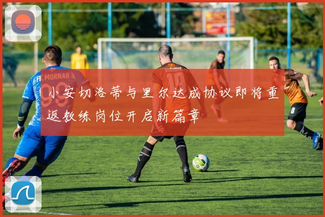 小安切洛蒂与里尔达成协议即将重返教练岗位开启新篇章