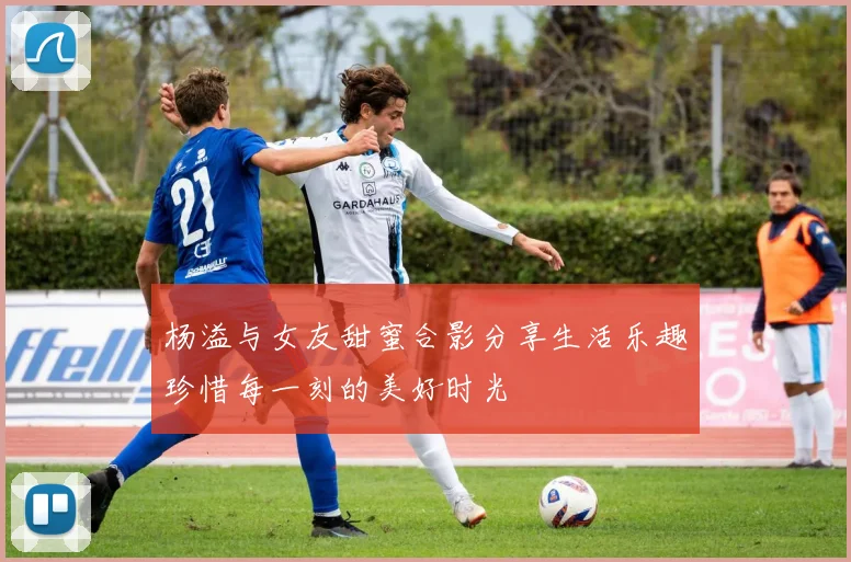 杨溢与女友甜蜜合影分享生活乐趣珍惜每一刻的美好时光