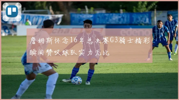 詹姆斯怀念16年总决赛G3骑士精彩瞬间赞叹球队实力无比