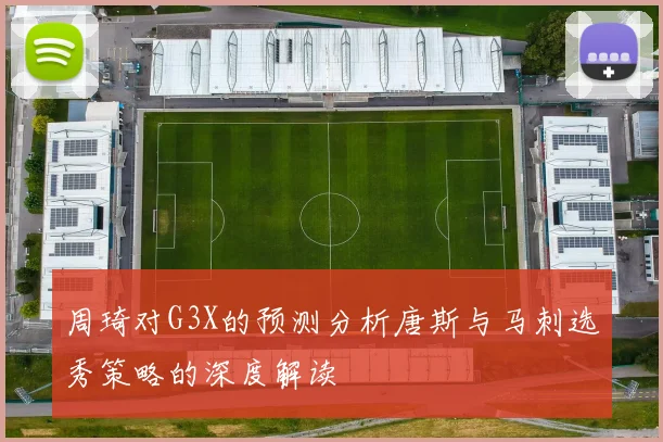 周琦对G3X的预测分析唐斯与马刺选秀策略的深度解读