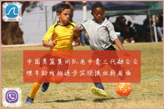 中国男篮集训队老中青三代融合合理年龄结构逐步实现换血新局面