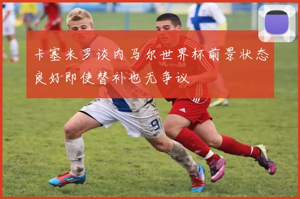 卡塞米罗谈内马尔世界杯前景状态良好即使替补也无争议
