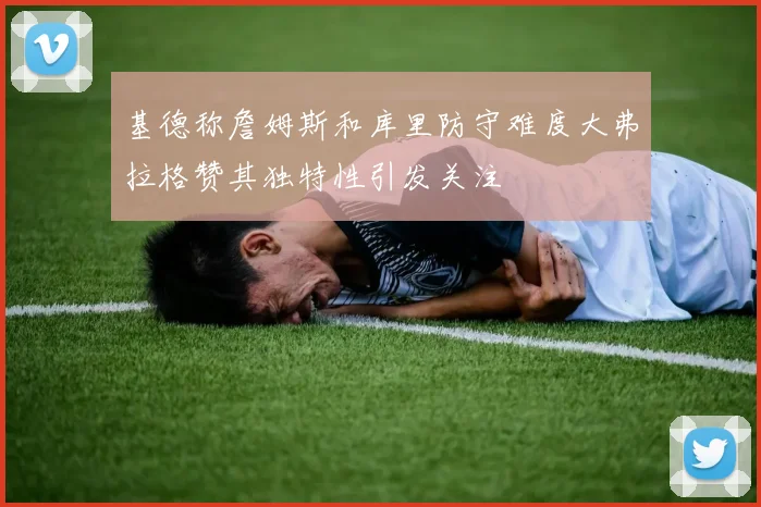 基德称詹姆斯和库里防守难度大弗拉格赞其独特性引发关注
