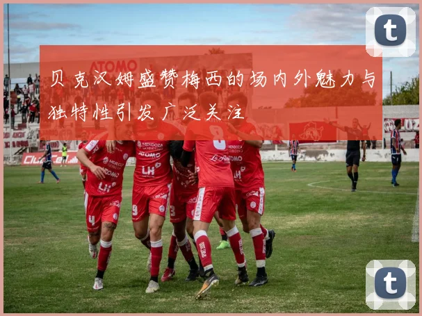 贝克汉姆盛赞梅西的场内外魅力与独特性引发广泛关注
