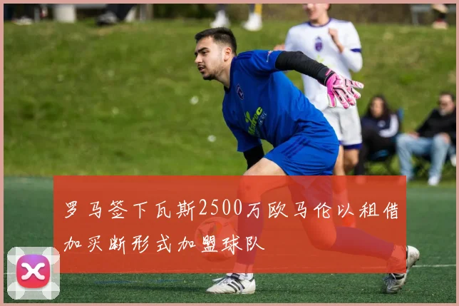 罗马签下瓦斯2500万欧马伦以租借加买断形式加盟球队