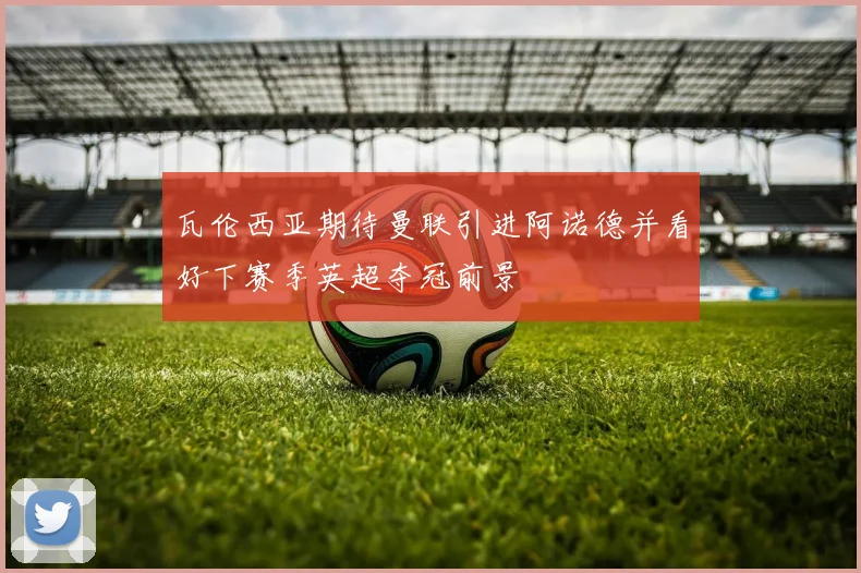 瓦伦西亚期待曼联引进阿诺德并看好下赛季英超夺冠前景