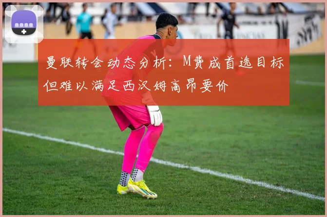 曼联转会动态分析：M费成首选目标但难以满足西汉姆高昂要价