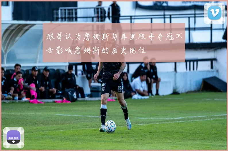 球哥认为詹姆斯与库里联手夺冠不会影响詹姆斯的历史地位