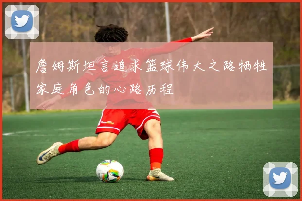 詹姆斯坦言追求篮球伟大之路牺牲家庭角色的心路历程