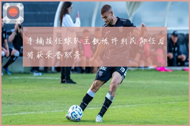 李楠接任球队主教练许利民卸任后将获荣誉职务