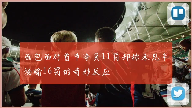 面包面对首节净负11罚却称未见半场输16罚的奇妙反应