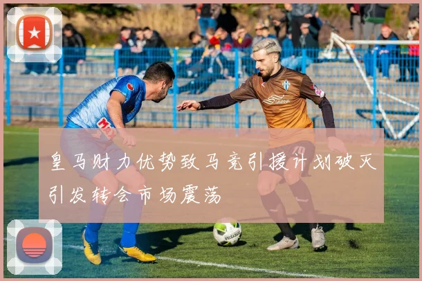 皇马财力优势致马竞引援计划破灭引发转会市场震荡