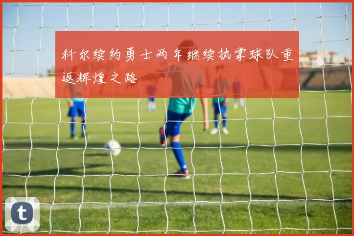 科尔续约勇士两年继续执掌球队重返辉煌之路