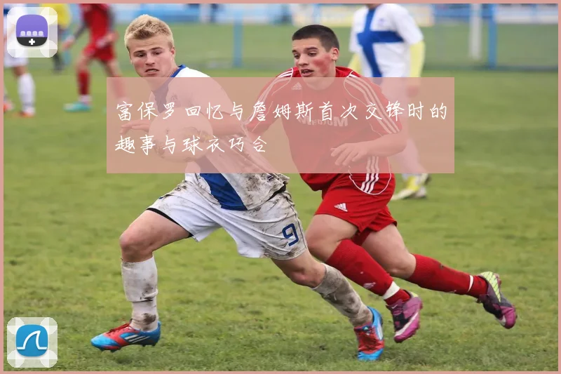 富保罗回忆与詹姆斯首次交锋时的趣事与球衣巧合