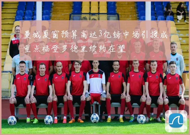 曼城夏窗预算高达3亿镑中场引援成重点福登罗德里续约在望