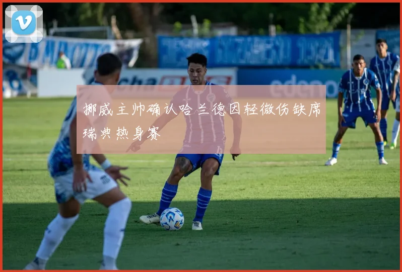 挪威主帅确认哈兰德因轻微伤缺席瑞典热身赛